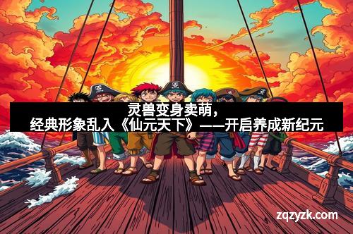 灵兽变身卖萌，经典形象乱入《仙元天下》——开启养成新纪元